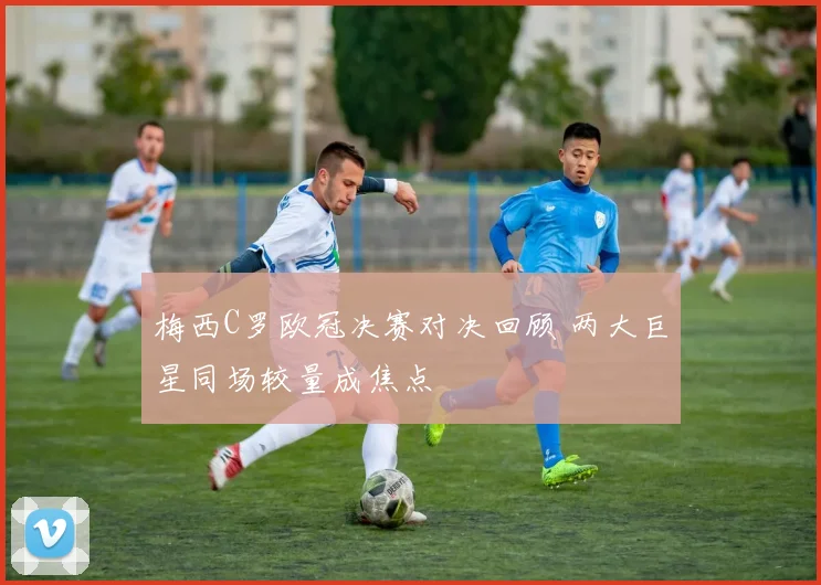 梅西C罗欧冠决赛对决回顾 两大巨星同场较量成焦点