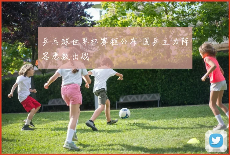乒乓球世界杯赛程公布 国乒主力阵容悉数出战