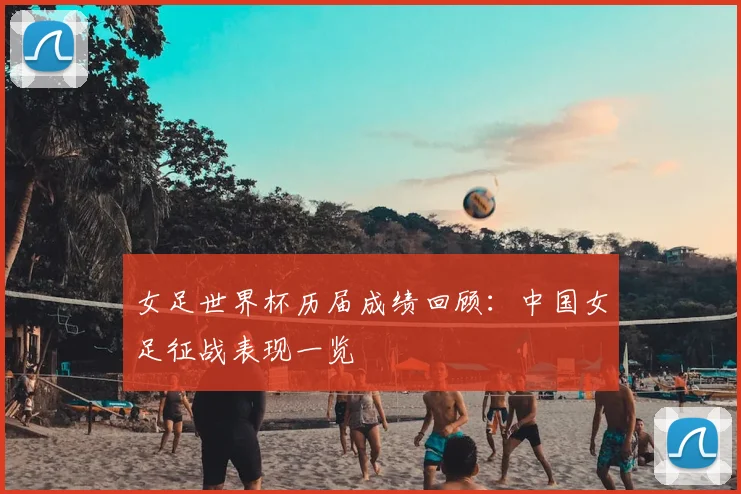 女足世界杯历届成绩回顾：中国女足征战表现一览
