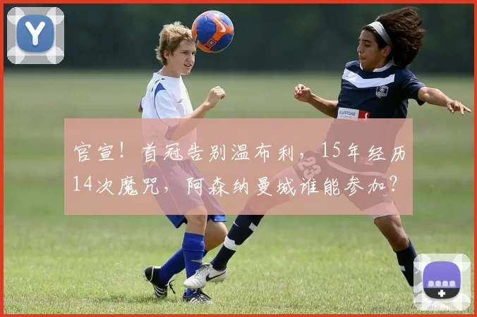 官宣！首冠告别温布利，15年经历14次魔咒，阿森纳曼城谁能参加？_社区盾_英超冠军_欧冠