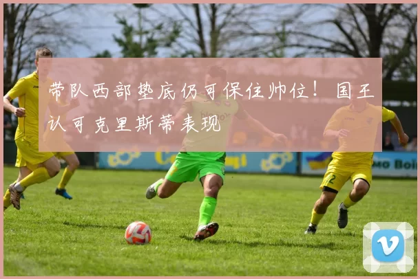 带队西部垫底仍可保住帅位！国王认可克里斯蒂表现