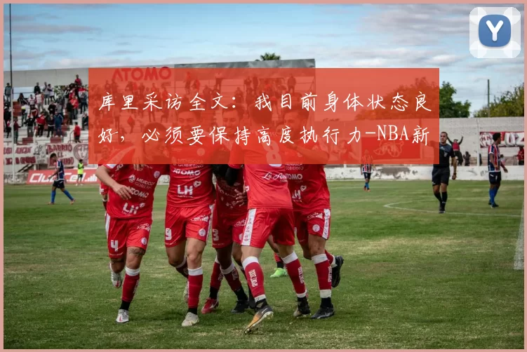 库里采访全文：我目前身体状态良好，必须要保持高度执行力-NBA新闻